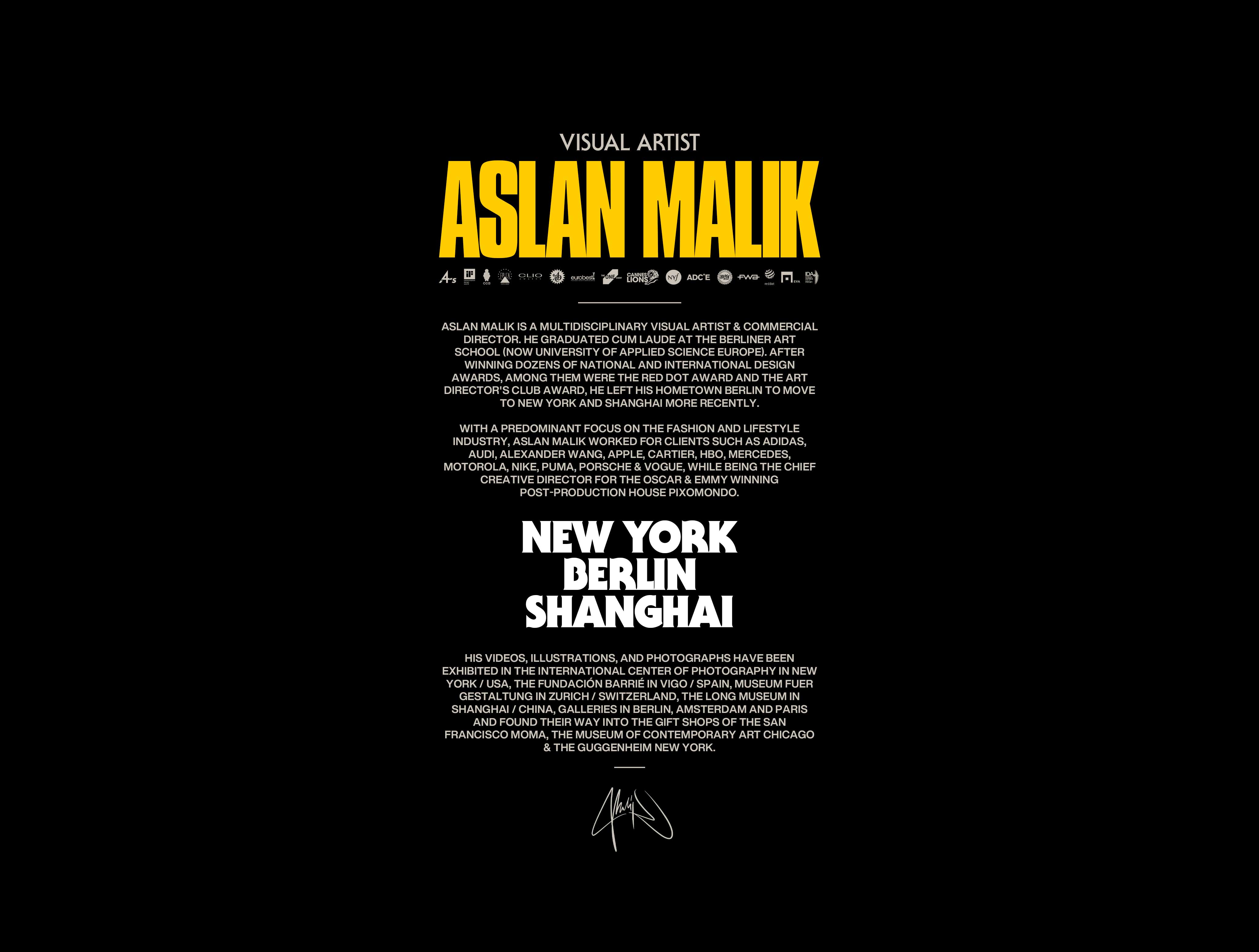 ASLAN MALIK is a multidisciplinary visual artist & director. He graduated cum laude at BTK Berlin (today University of Europe for Applied Sciences). After winning dozens of national and international design awards, Among them were the Red Dot Award and the Art Director's Club Award, He left his hometown Berlin to move to New York and Shanghai more recently. With a predominant focus on the fashion And lifestyle industry, Aslan Malik worked for clients such as Adidas, Audi, Alexander Wang, Apple, Cartier, HBO, Mercedes, Motorola, Nike, Puma, Porsche & Vogue, while being the chief creative director for the Oscar & Emmy winning post-production house Pixomondo. His videos, illustrations, and photographs have been exhibited in the International Center of Photography in New York / USA, the Fundación Barrié in Vigo / Spain, Museum fuer Gestaltung in Zurich / Switzerland, The Long Museum in Shanghai / China, galleries in Berlin, Amsterdam and Paris And found their way into the gift shops of The San Francisco MomA, The Museum of Contemporary Art Chicago & The Guggenheim New York.